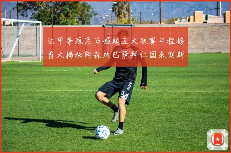 法甲争冠黑马崛起五大联赛半程榜首大揭秘阿森纳巴萨拜仁国米朗斯齐聚巅峰