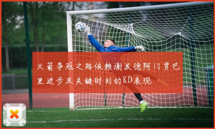 火箭争冠之路依赖谢泼德阿门贾巴里进步及关键时刻的KD表现