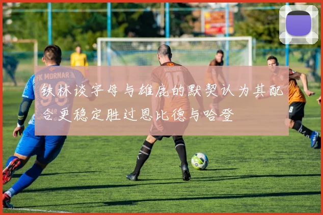 铁林谈字母与雄鹿的默契认为其配合更稳定胜过恩比德与哈登