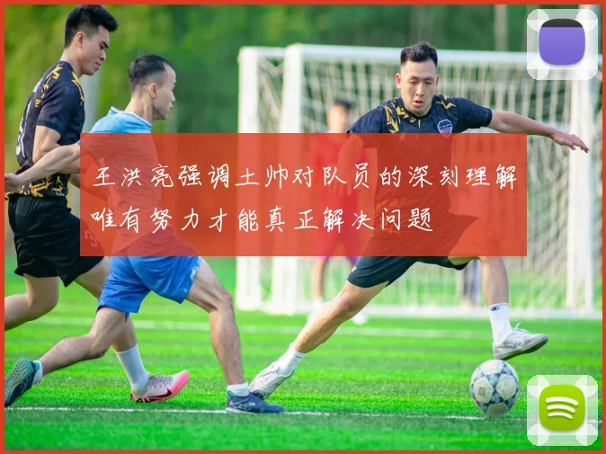 王洪亮强调土帅对队员的深刻理解唯有努力才能真正解决问题
