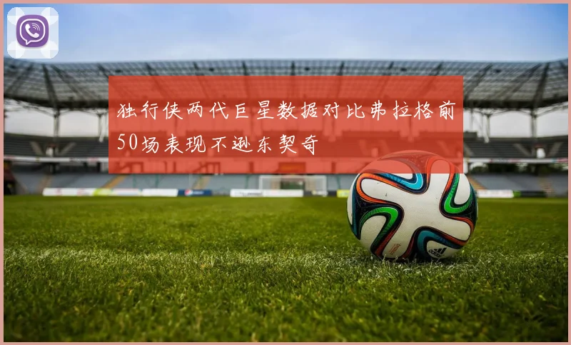 独行侠两代巨星数据对比弗拉格前50场表现不逊东契奇