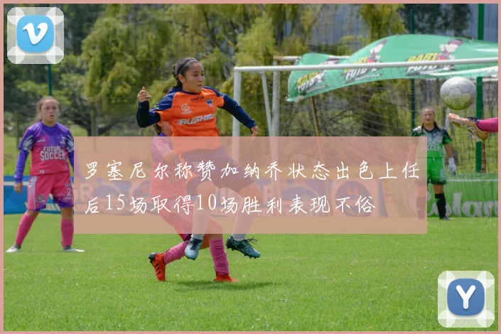 罗塞尼尔称赞加纳乔状态出色上任后15场取得10场胜利表现不俗