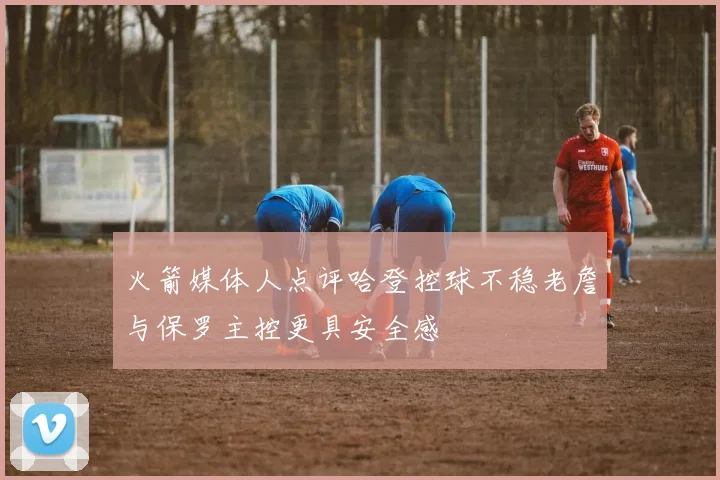火箭媒体人点评哈登控球不稳老詹与保罗主控更具安全感
