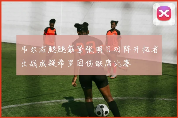 韦尔右腿腿筋紧张明日对阵开拓者出战成疑希罗因伤缺席比赛