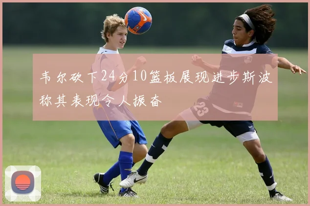 韦尔砍下24分10篮板展现进步斯波称其表现令人振奋