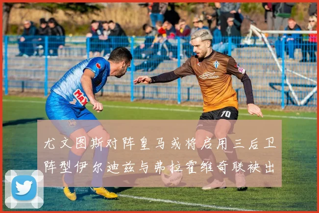 尤文图斯对阵皇马或将启用三后卫阵型伊尔迪兹与弗拉霍维奇联袂出击