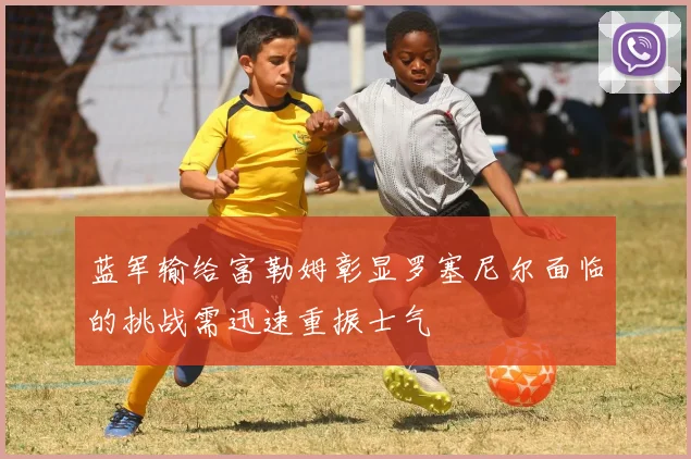 蓝军输给富勒姆彰显罗塞尼尔面临的挑战需迅速重振士气