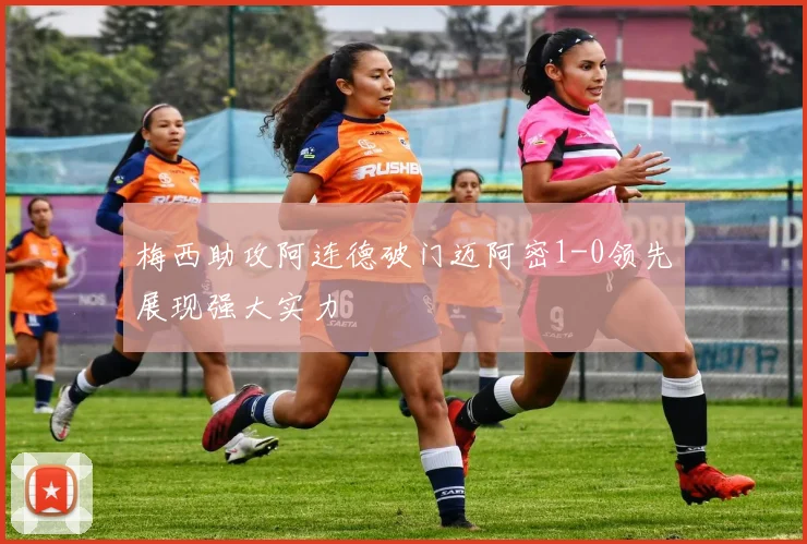 梅西助攻阿连德破门迈阿密1-0领先展现强大实力