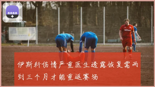 伊斯科伤情严重医生透露恢复需两到三个月才能重返赛场