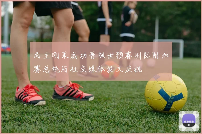民主刚果成功晋级世预赛洲际附加赛总统府社交媒体发文庆祝