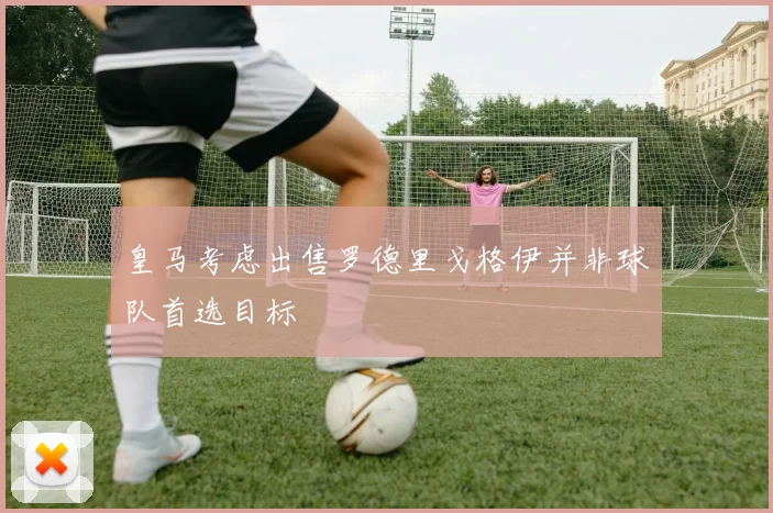 皇马考虑出售罗德里戈格伊并非球队首选目标