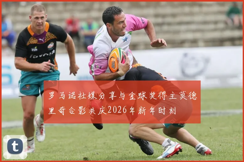 罗马诺社媒分享与金球奖得主莫德里奇合影共庆2026年新年时刻