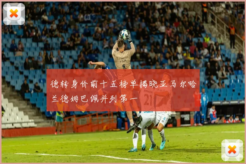 德转身价前十五榜单揭晓亚马尔哈兰德姆巴佩并列第一