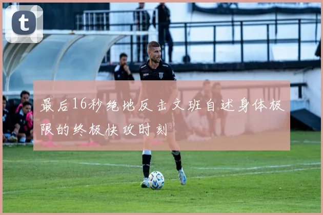 最后16秒绝地反击文班自述身体极限的终极快攻时刻