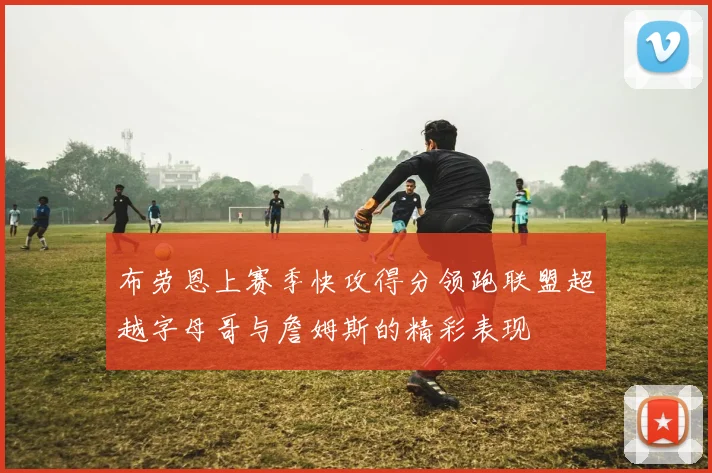 布劳恩上赛季快攻得分领跑联盟超越字母哥与詹姆斯的精彩表现
