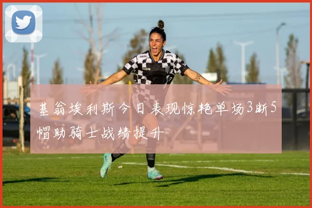 基翁埃利斯今日表现惊艳单场3断5帽助骑士战绩提升