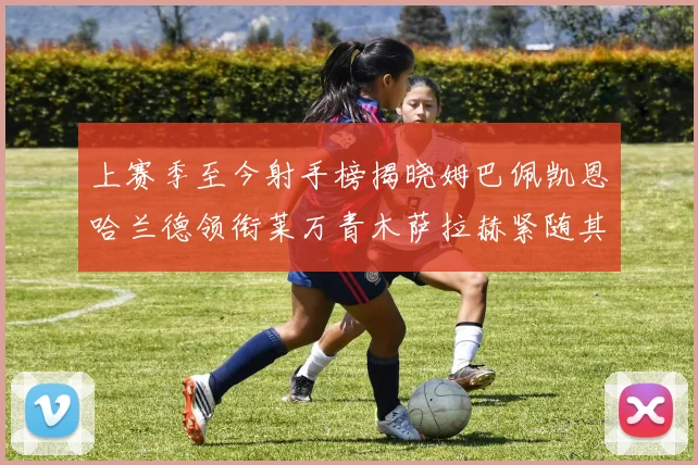 上赛季至今射手榜揭晓姆巴佩凯恩哈兰德领衔莱万青木萨拉赫紧随其后