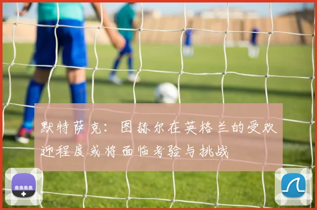 默特萨克：图赫尔在英格兰的受欢迎程度或将面临考验与挑战