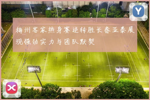 梅州客家热身赛逆转胜长春亚泰展现强劲实力与团队默契